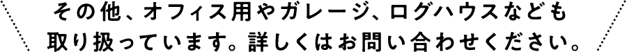 その他、オフィス用やガレージ、ログハウスなども取り扱っています。詳しくはお問い合わせください。